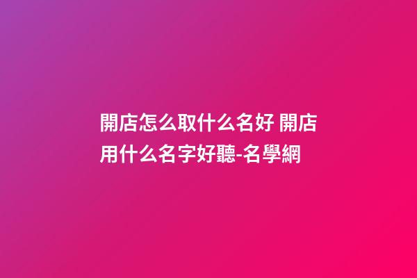 開店怎么取什么名好 開店用什么名字好聽-名學網-第1張-店鋪起名-玄機派